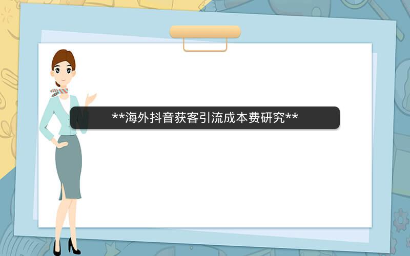 **海外抖音获客引流成本费研究**