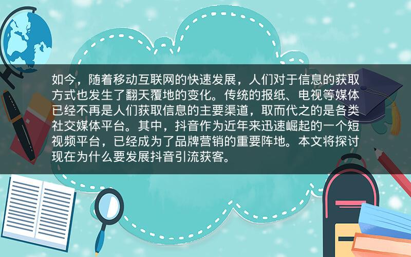 ​如今，随着移动互联网的快速发展，人们对于信息的获取方式也发生了翻天覆地的变化。传统的报纸、电视等媒体已经不再是人们获取信息的主要渠道，取而代之的是各类社交媒体平台。其中，抖音作为近年来迅速崛起的一个短视频平台，已经成为了品牌营销的重要阵地。本文将探讨现在为什么要发展抖音引流获客。