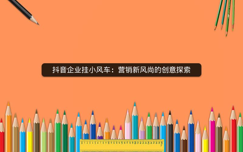 抖音企业挂小风车：营销新风尚的创意探索