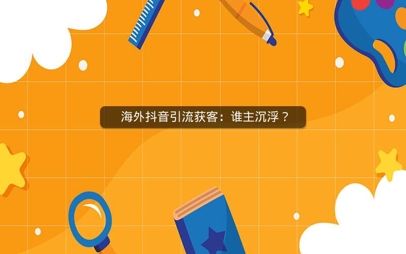  海外抖音引流获客：谁主沉浮？