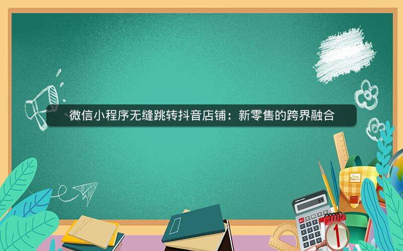 微信小程序无缝跳转抖音店铺：新零售的跨界融合