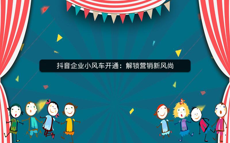 抖音企业小风车开通：解锁营销新风尚