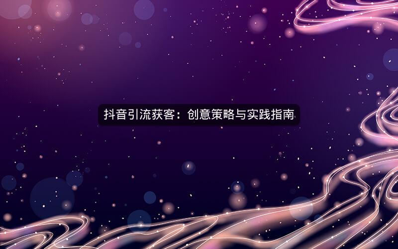 抖音引流获客：创意策略与实践指南
