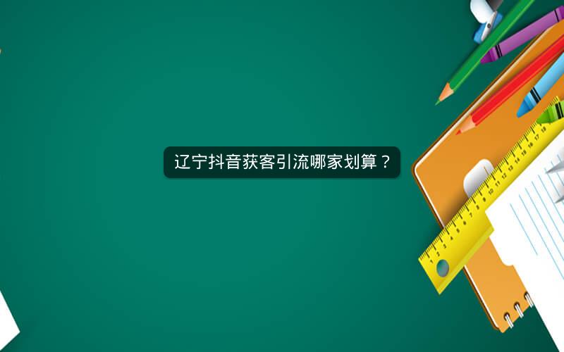 辽宁抖音获客引流哪家划算？