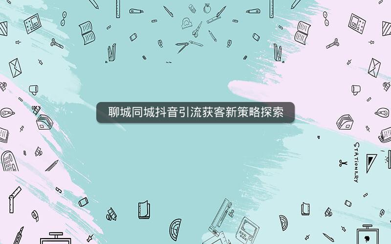聊城同城抖音引流获客新策略探索