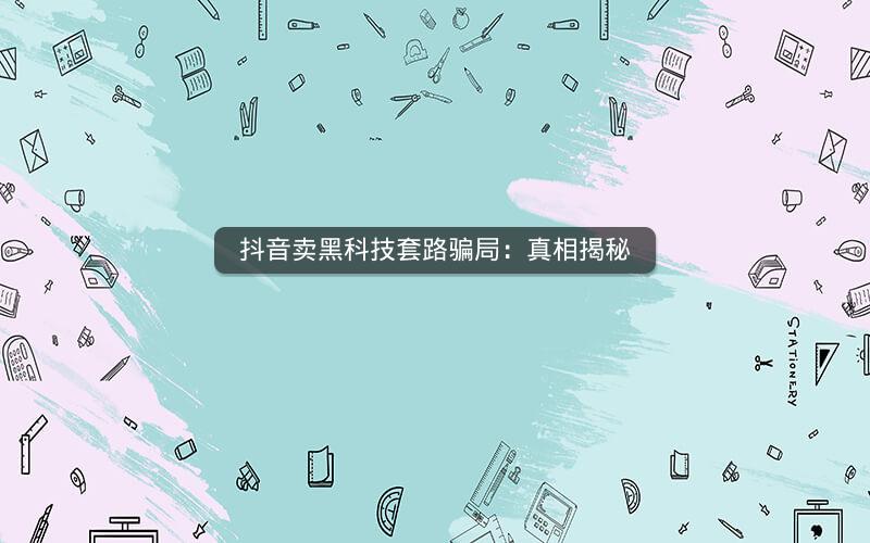 抖音卖黑科技套路骗局：真相揭秘