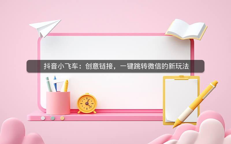  抖音小飞车：创意链接，一键跳转微信的新玩法