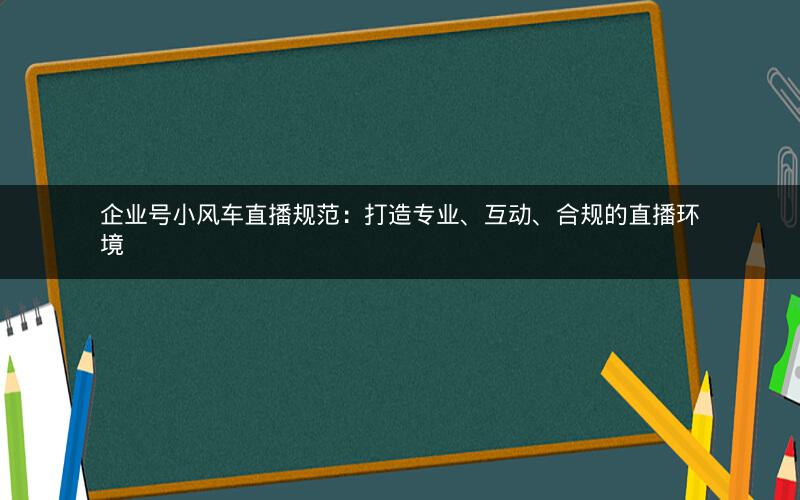 企业号小风车直播规范：打造专业、互动、合规的直播环境