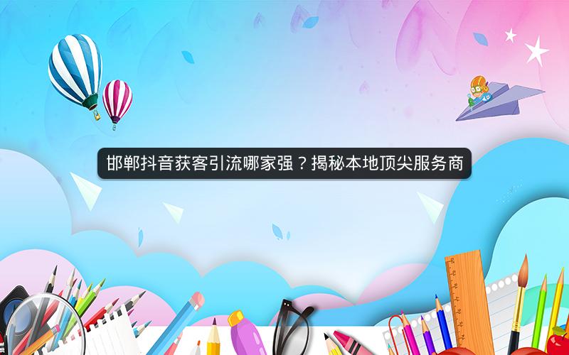 邯郸抖音获客引流哪家强？揭秘本地顶尖服务商