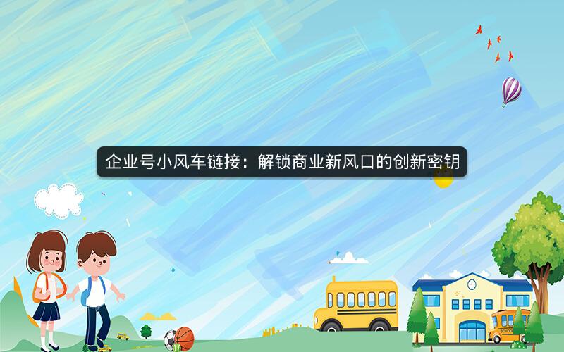 企业号小风车链接：解锁商业新风口的创新密钥