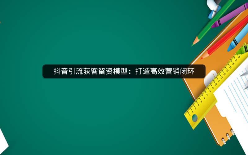 抖音引流获客留资模型：打造高效营销闭环