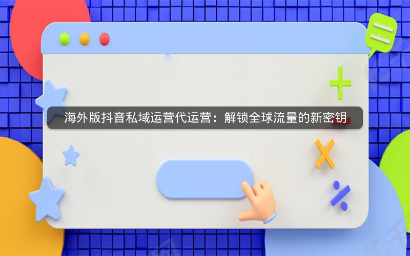 海外版抖音私域运营代运营：解锁全球流量的新密钥