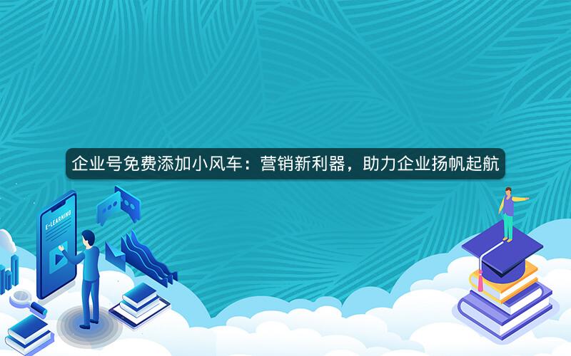 企业号免费添加小风车：营销新利器，助力企业扬帆起航