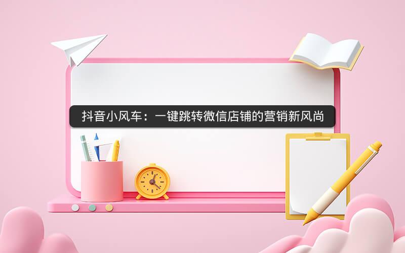 抖音小风车：一键跳转微信店铺的营销新风尚