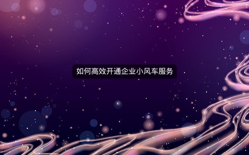 如何高效开通企业小风车服务