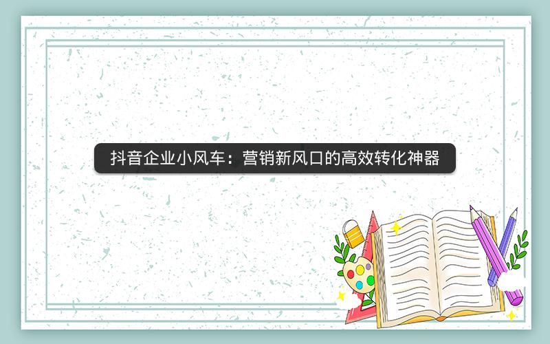 抖音企业小风车：营销新风口的高效转化神器