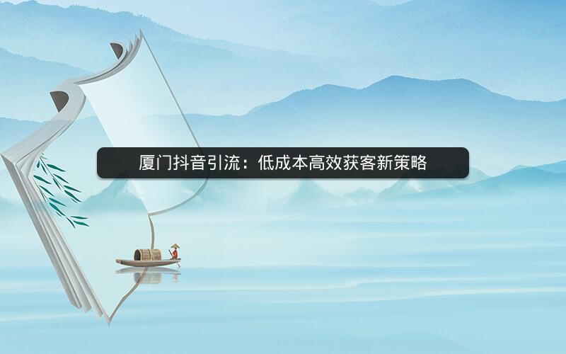厦门抖音引流：低成本高效获客新策略