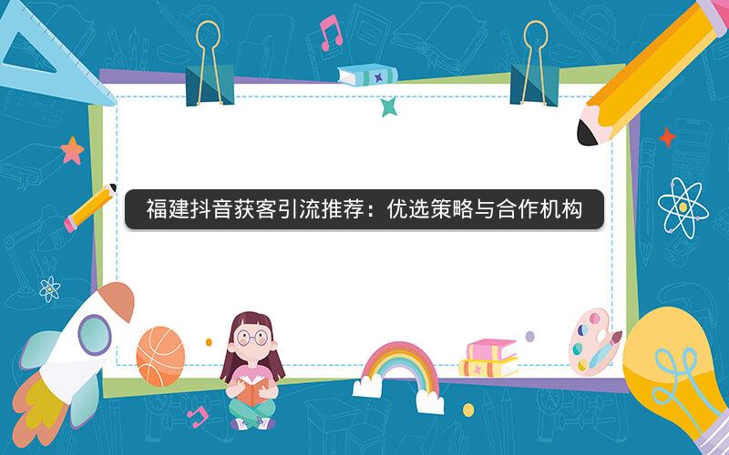 福建抖音获客引流推荐：优选策略与合作机构