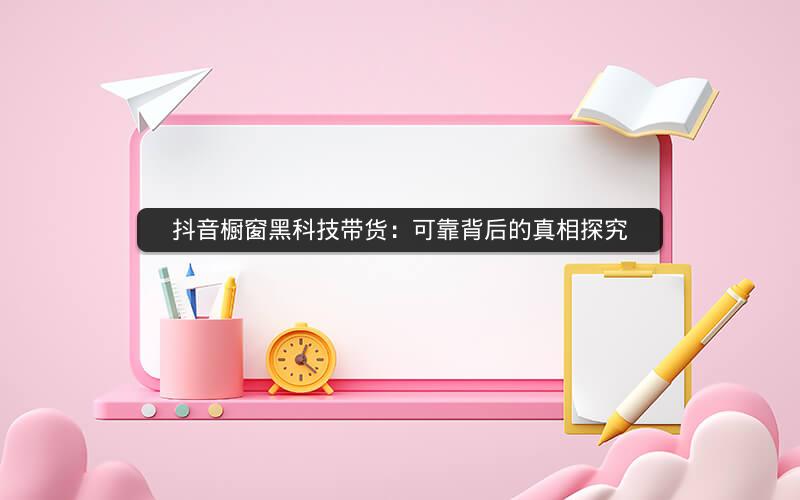 抖音橱窗黑科技带货：可靠背后的真相探究