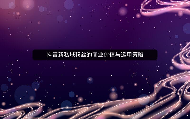 抖音新私域粉丝的商业价值与运用策略