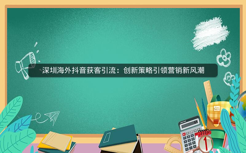 深圳海外抖音获客引流：创新策略引领营销新风潮