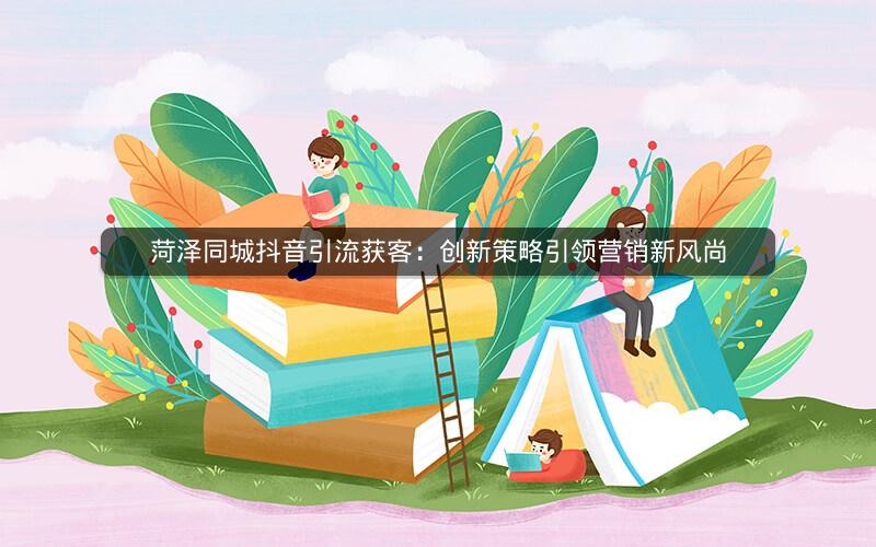 菏泽同城抖音引流获客：创新策略引领营销新风尚