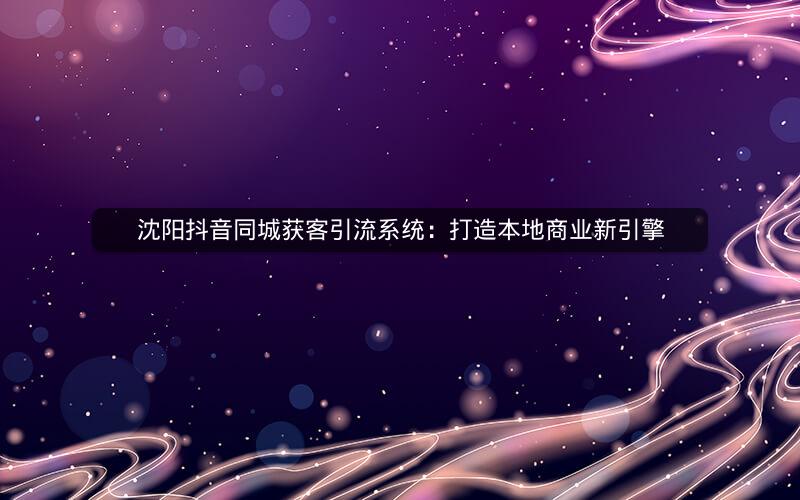 沈阳抖音同城获客引流系统：打造本地商业新引擎