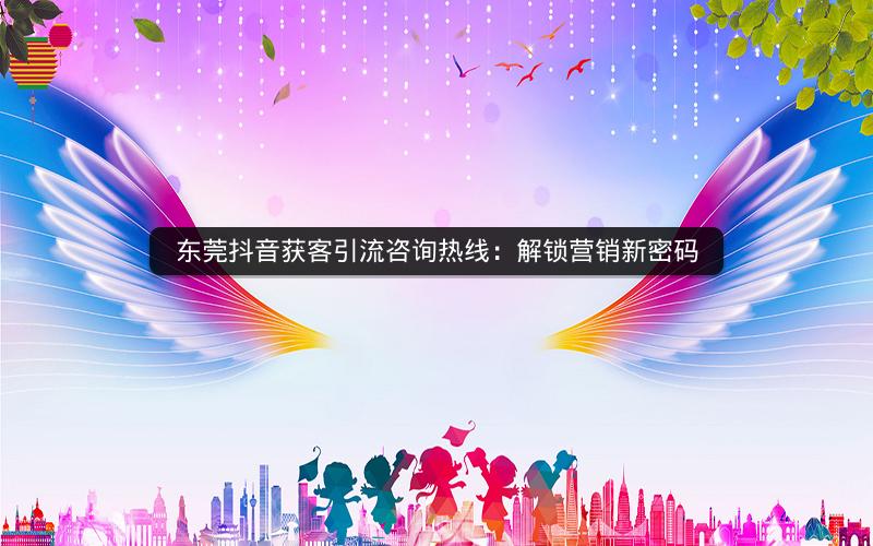 东莞抖音获客引流咨询热线：解锁营销新密码