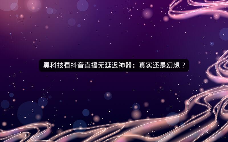 黑科技看抖音直播无延迟神器：真实还是幻想？