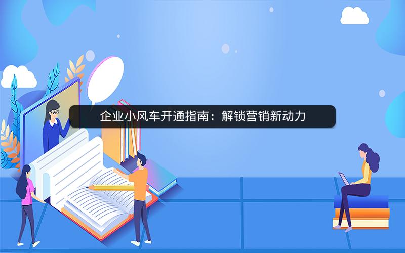 企业小风车开通指南：解锁营销新动力