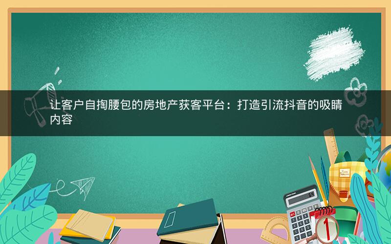 让客户自掏腰包的房地产获客平台：打造引流抖音的吸睛内容