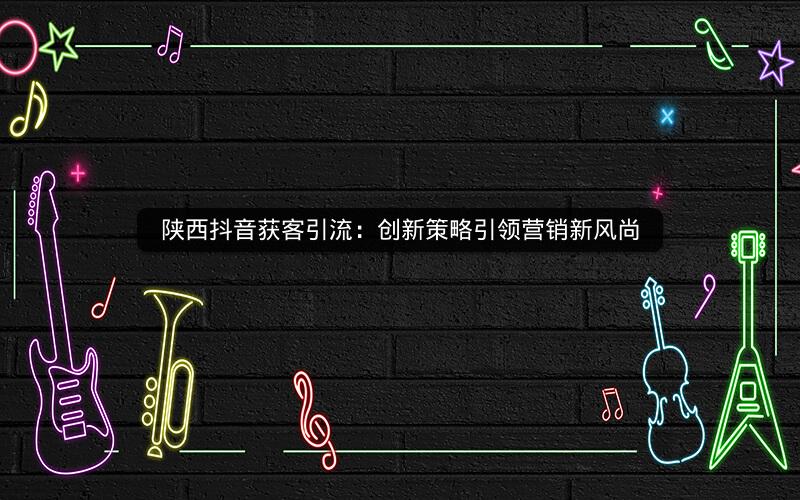 陕西抖音获客引流：创新策略引领营销新风尚