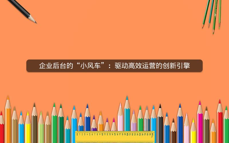 企业后台的“小风车”：驱动高效运营的创新引擎