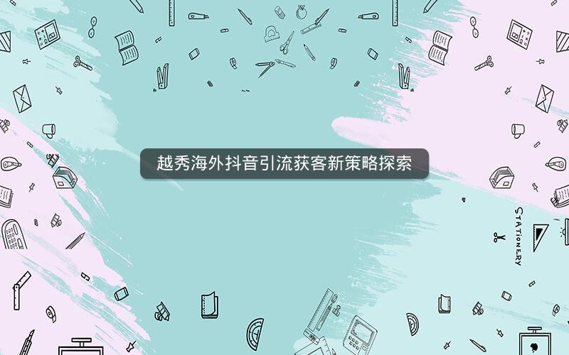 越秀海外抖音引流获客新策略探索