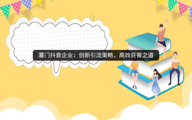 厦门抖音企业：创新引流策略，高效获客之道