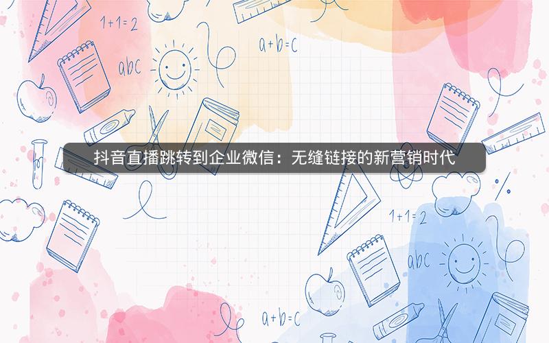 抖音直播跳转到企业微信：无缝链接的新营销时代