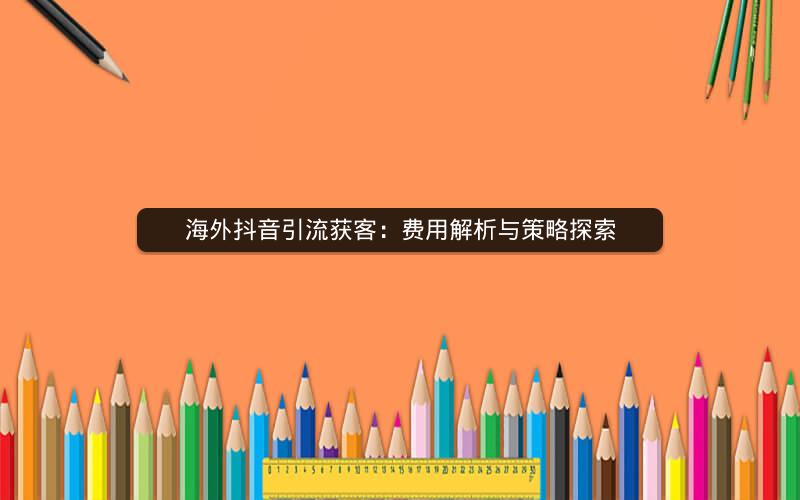 海外抖音引流获客：费用解析与策略探索