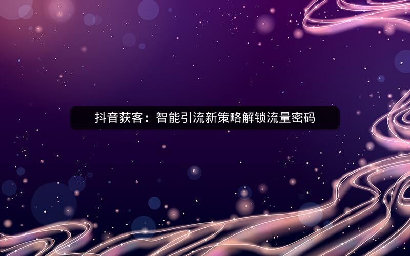 抖音获客：智能引流新策略解锁流量密码