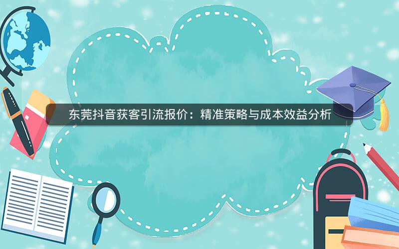 东莞抖音获客引流报价：精准策略与成本效益分析