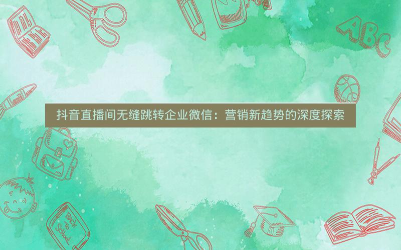 抖音直播间无缝跳转企业微信：营销新趋势的深度探索
