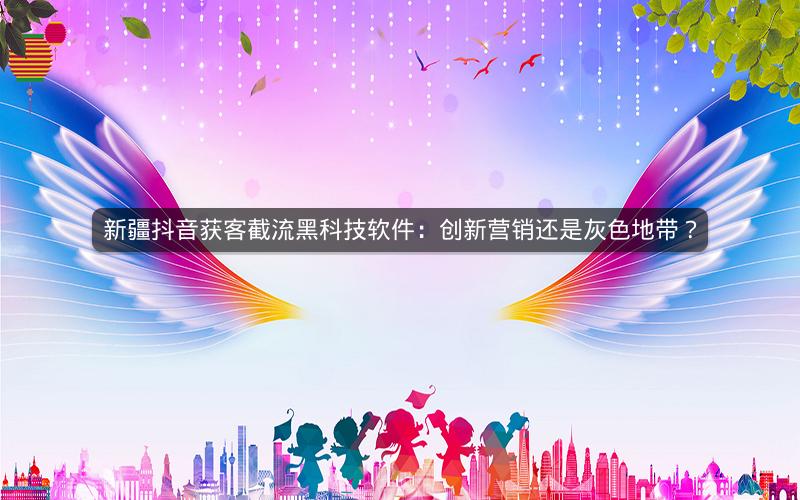 新疆抖音获客截流黑科技软件：创新营销还是灰色地带？