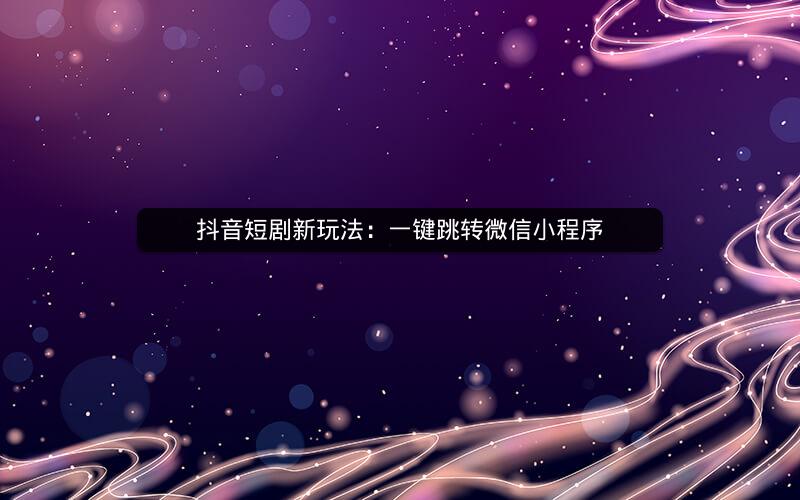 抖音短剧新玩法：一键跳转微信小程序