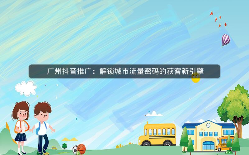  广州抖音推广：解锁城市流量密码的获客新引擎