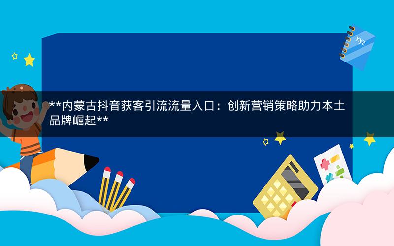 **内蒙古抖音获客引流流量入口：创新营销策略助力本土品牌崛起**