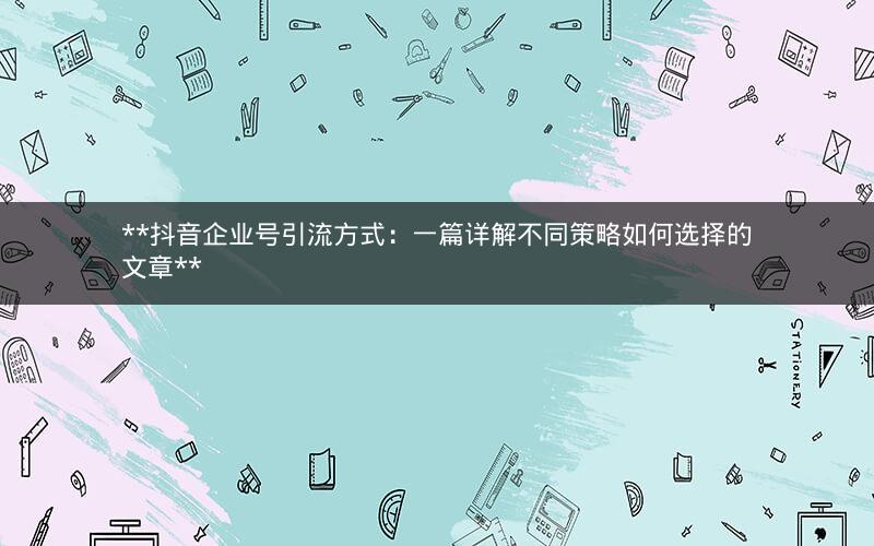  抖音企业号引流方式：一篇详解不同策略如何选择的文章 