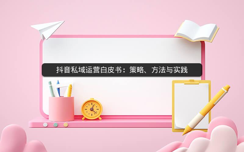 抖音私域运营白皮书：策略、方法与实践