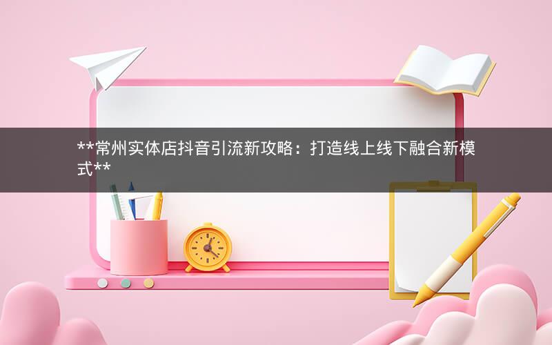  常州实体店抖音引流新攻略：打造线上线下融合新模式 