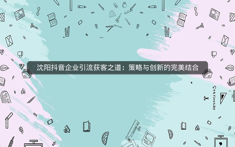 沈阳抖音企业引流获客之道：策略与创新的完美结合