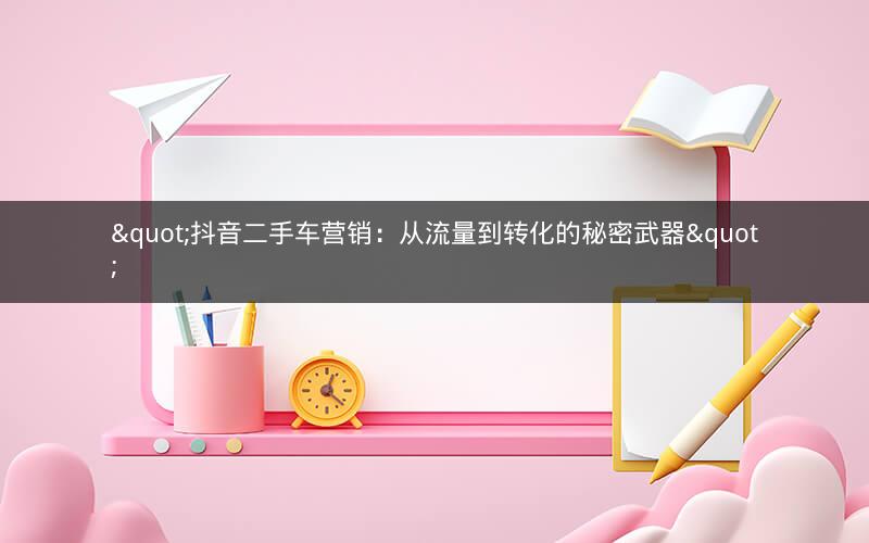 "抖音二手车营销：从流量到转化的秘密武器"