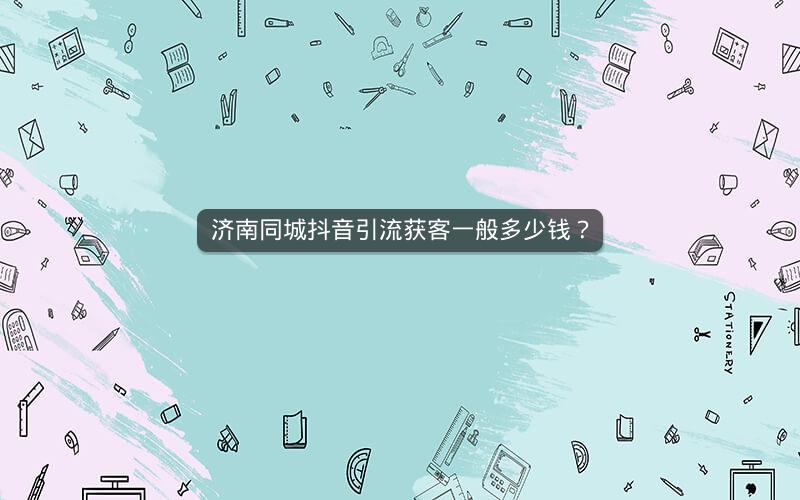 济南同城抖音引流获客一般多少钱？